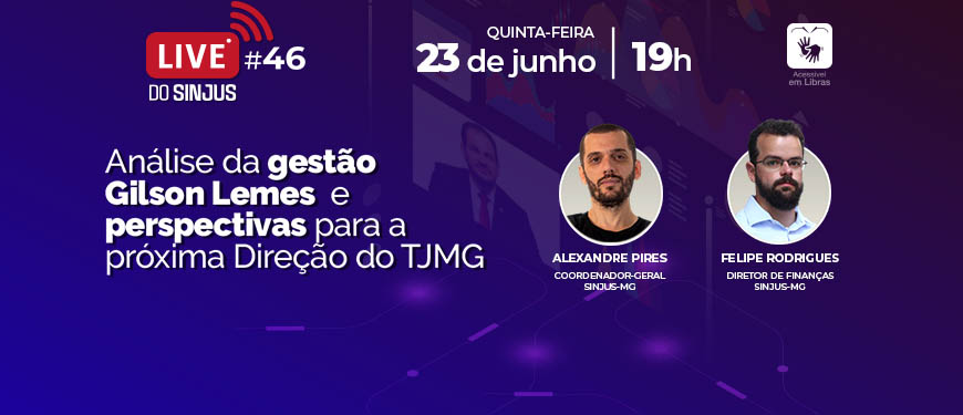 Fundo com degradê colorido que vai do azul escuro ao roxo e, à direita, ilustração de telas com diversos gráficos; em uma das telas há a imagem de um homem branco de cabelos curtos e castanhos (Des. Gilson Lemes). À esquerda e no topo, vem o conteúdo textual: Live do SINJUS 46 – 23 de junho, quinta-feira, às 19h. Análise da gestão Gilson Lemes e perspectivas para a próxima Direção do TJMG. Acessível em Libras. À direita, em destaque, fotos dos participantes: Alexandre Pires, coordenador-geral SINJUS-MG (homem branco, com barba e cabelos bem curtos, usa camiseta preta); Felipe Rodrigues, diretor de Finanças SINJUS-MG (homem branco, com cabelo e barba curtos, usa óculos e camisa branca).