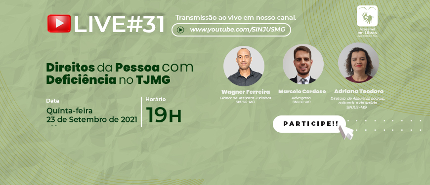 fundo verde que traz com fotos dos participantes da live que serão descritos na apresentação. Conteúdo textual: Live #31 – Transmissão ao vivo em nosso canal www.youtube.com/SINJUSMG/ Direitos da Pessoa com Deficiência no TJMG, com Wagner Ferreira (diretor de assuntos Jurídicos do SINJUS-MG) – homem negro, com olhos e cabelos curto, Marcelo Cardoso (Advogado do SINJUS) – homem de pele clara, olhos e cabelos castanhos, e Adriana Teodoro (a diretora de Assuntos Sociais, Culturais e de Saúde e do SINJUS) – mulher de pele clara, com olhos e cabelos escuros, usa cabelo cacheados curtos. Quinta-feira, 23 de setembro 2021, 19h. Acessível em Libras. Card fecha com logo do SINJUS-MG.