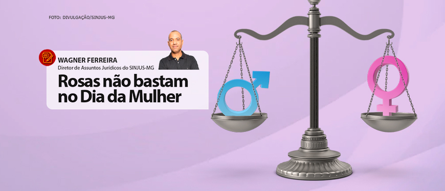 Em um fundo lilás encontra-se uma balança da cor prata pesando os símbolos do sexo masculino e feminino. Conteúdo textual: Wagner Ferreira, diretor de assuntos jurídicos do Sinjus-mg. Rosas não bastam no dia da mulher.